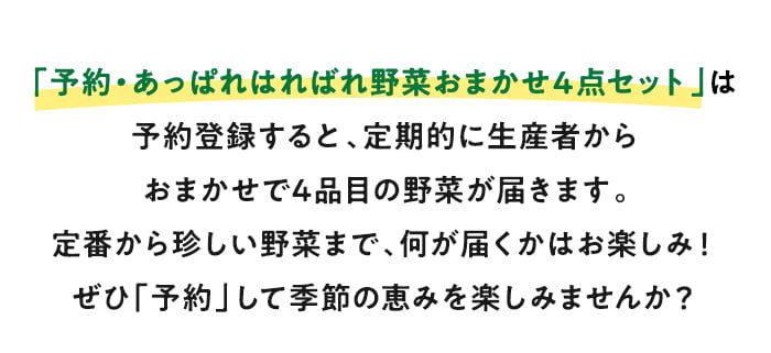 「予約・あっぱれはればれ野菜おまかせ４点セット」は予約登録すると、定期的に生産者からおまかせで4品目の野菜が届きます。定番から珍しい野菜まで、何が届くかはお楽しみ！ぜひ「予約」して季節の恵みを楽しみませんか？