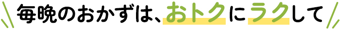 毎晩のおかずは、ラクしておトクに