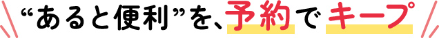 “あると便利”を、予約でキープ