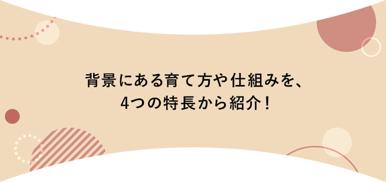 背景にある育て方や仕組みを、4つの特長から紹介！