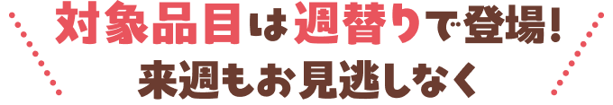 対象品目は週替わりで登場！来週もお見逃しなく