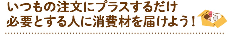 いつもの注文にプラスするだけ必要とする人に消費材を届けよう！