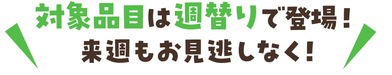 対象品目は週替わりで登場！来週もお見逃しなく