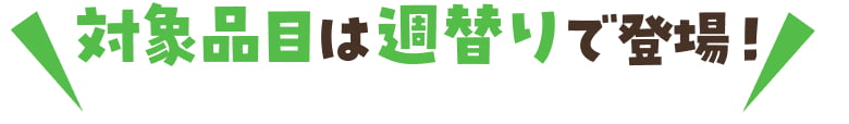 対象品目は週替わりで登場！来週もお見逃しなく